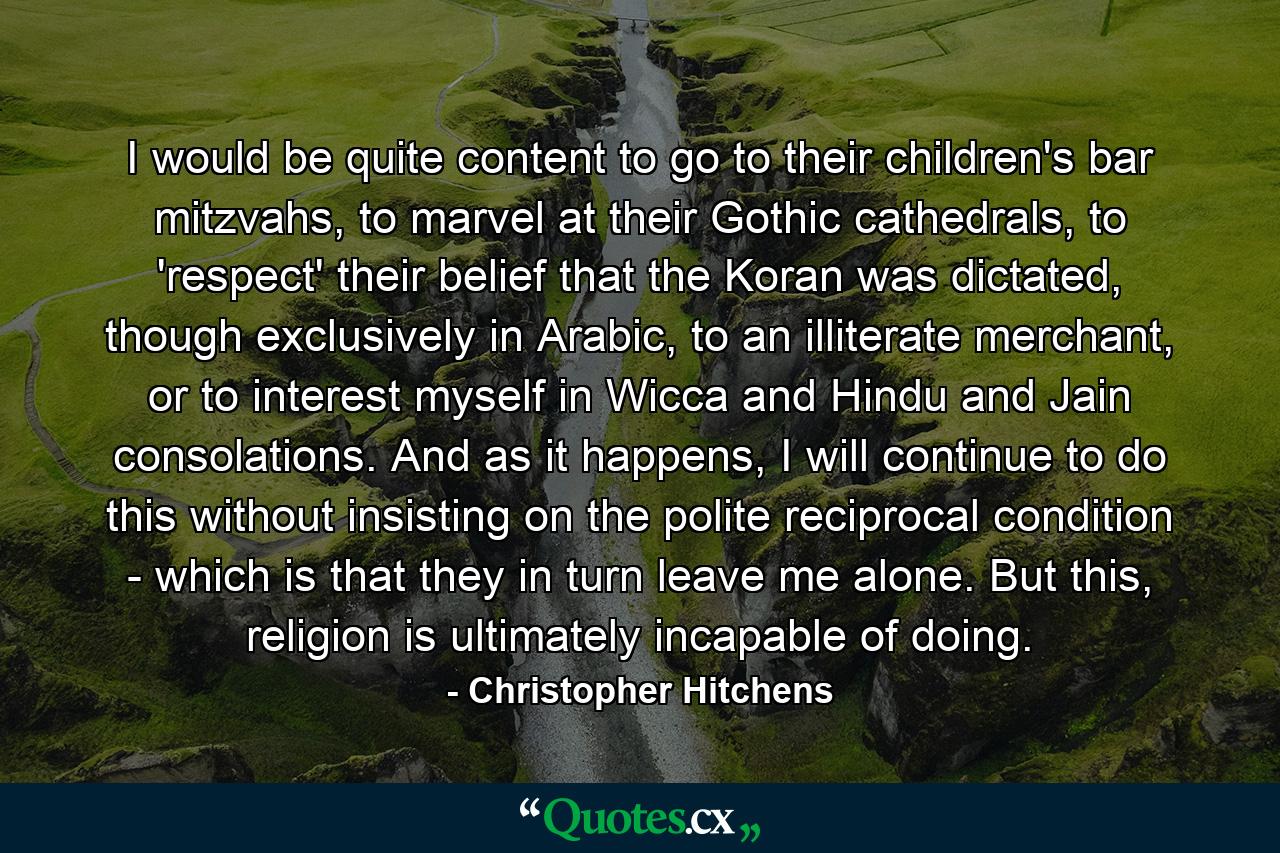 I would be quite content to go to their children's bar mitzvahs, to marvel at their Gothic cathedrals, to 'respect' their belief that the Koran was dictated, though exclusively in Arabic, to an illiterate merchant, or to interest myself in Wicca and Hindu and Jain consolations. And as it happens, I will continue to do this without insisting on the polite reciprocal condition - which is that they in turn leave me alone. But this, religion is ultimately incapable of doing. - Quote by Christopher Hitchens