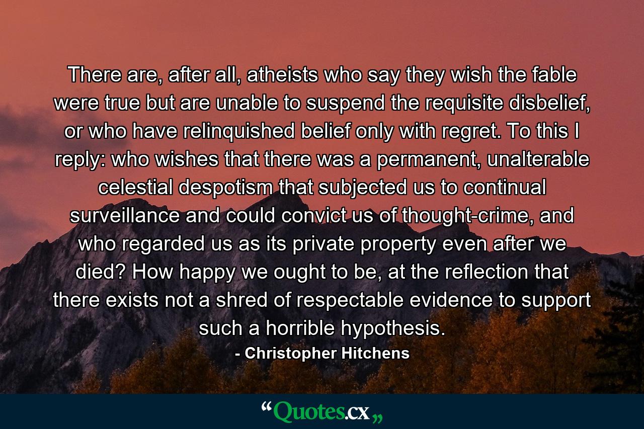 There are, after all, atheists who say they wish the fable were true but are unable to suspend the requisite disbelief, or who have relinquished belief only with regret. To this I reply: who wishes that there was a permanent, unalterable celestial despotism that subjected us to continual surveillance and could convict us of thought-crime, and who regarded us as its private property even after we died? How happy we ought to be, at the reflection that there exists not a shred of respectable evidence to support such a horrible hypothesis. - Quote by Christopher Hitchens