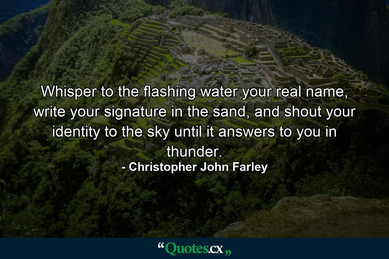 Whisper to the flashing water your real name, write your signature in the sand, and shout your identity to the sky until it answers to you in thunder. - Quote by Christopher John Farley