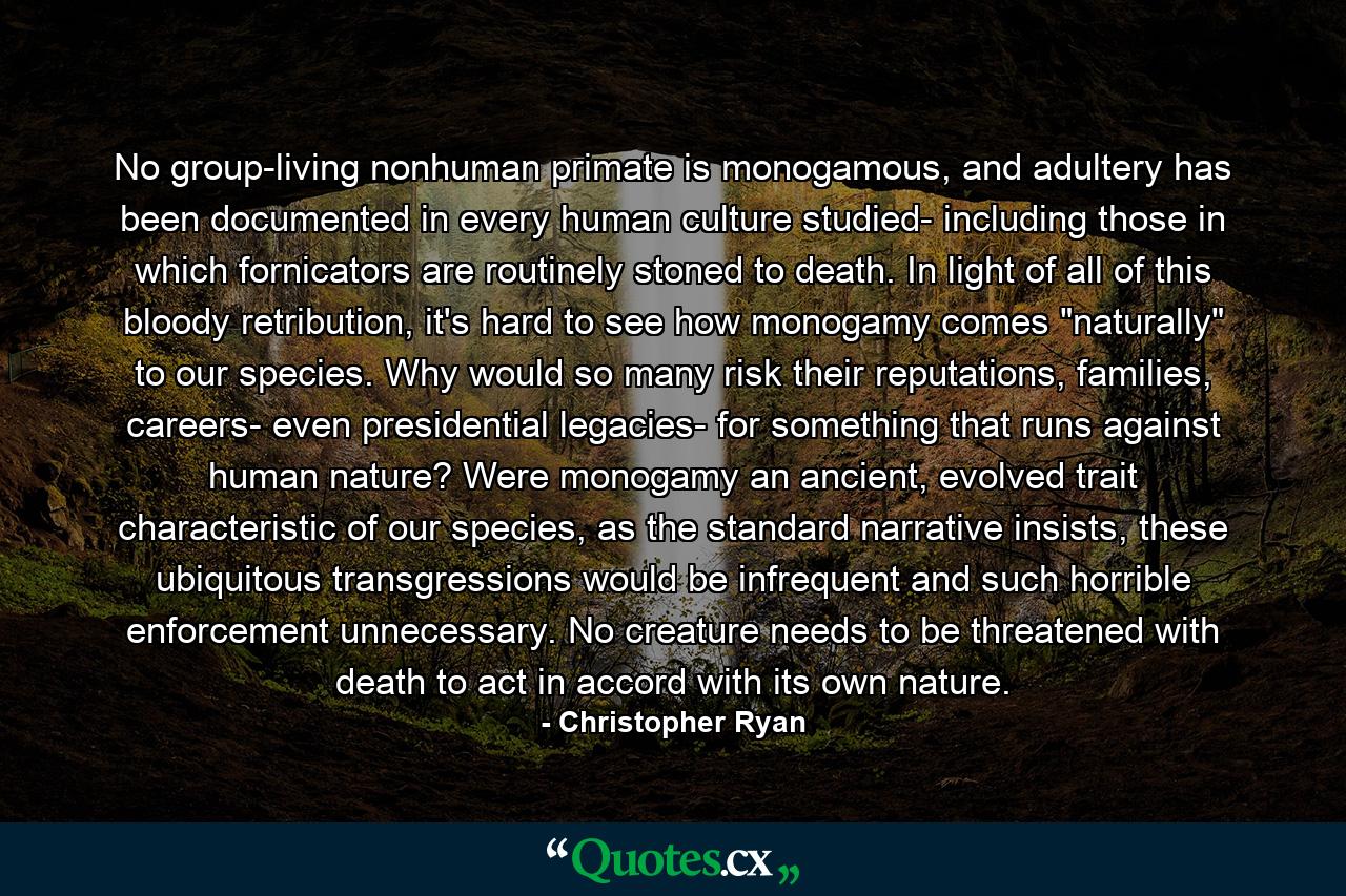 No group-living nonhuman primate is monogamous, and adultery has been documented in every human culture studied- including those in which fornicators are routinely stoned to death. In light of all of this bloody retribution, it's hard to see how monogamy comes 