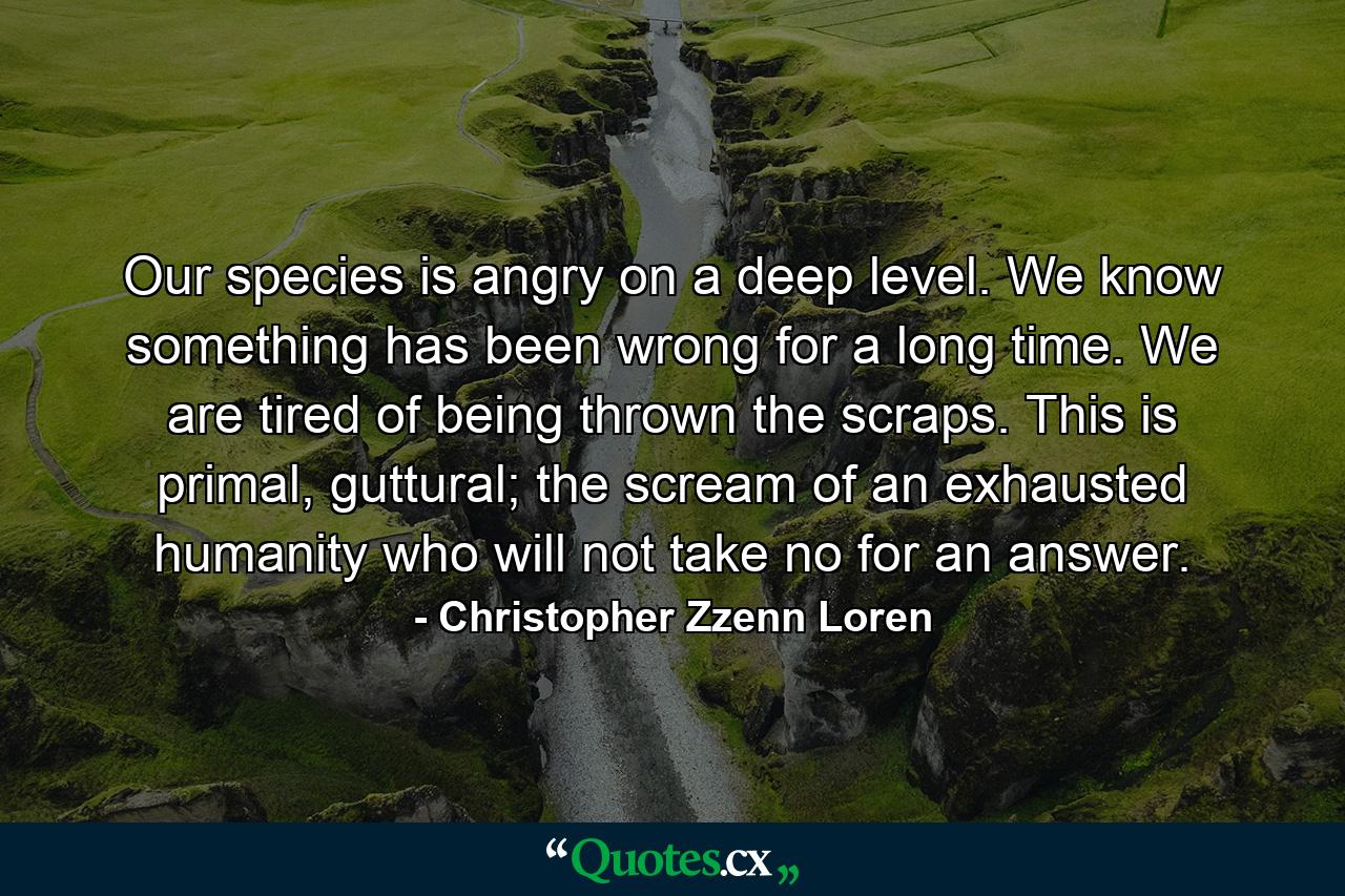 Our species is angry on a deep level. We know something has been wrong for a long time. We are tired of being thrown the scraps. This is primal, guttural; the scream of an exhausted humanity who will not take no for an answer. - Quote by Christopher Zzenn Loren