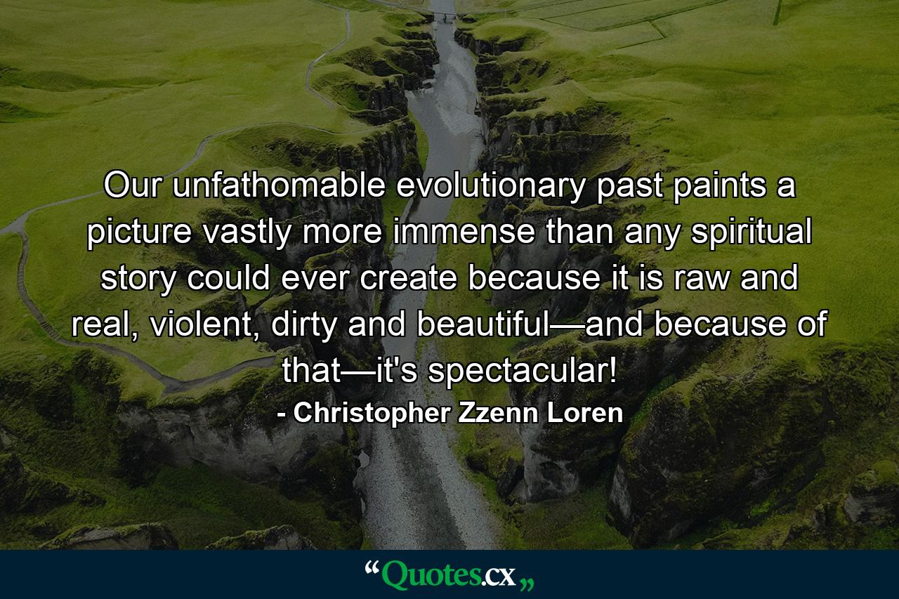 Our unfathomable evolutionary past paints a picture vastly more immense than any spiritual story could ever create because it is raw and real, violent, dirty and beautiful—and because of that—it's spectacular! - Quote by Christopher Zzenn Loren