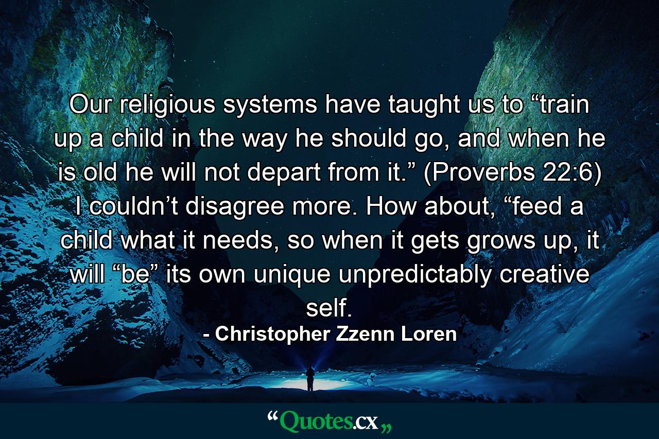 Our religious systems have taught us to “train up a child in the way he should go, and when he is old he will not depart from it.” (Proverbs 22:6) I couldn’t disagree more. How about, “feed a child what it needs, so when it gets grows up, it will “be” its own unique unpredictably creative self. - Quote by Christopher Zzenn Loren