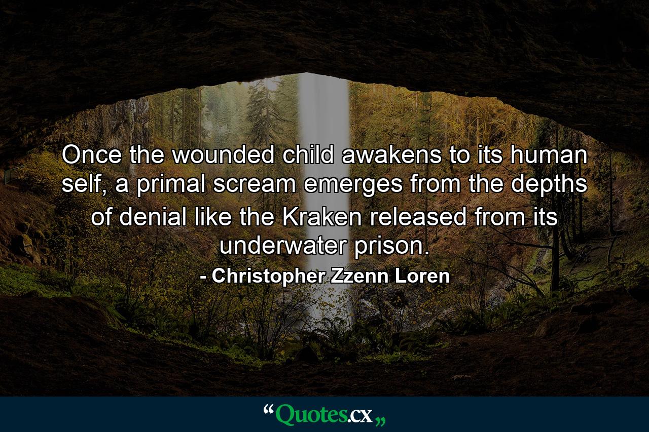 Once the wounded child awakens to its human self, a primal scream emerges from the depths of denial like the Kraken released from its underwater prison. - Quote by Christopher Zzenn Loren