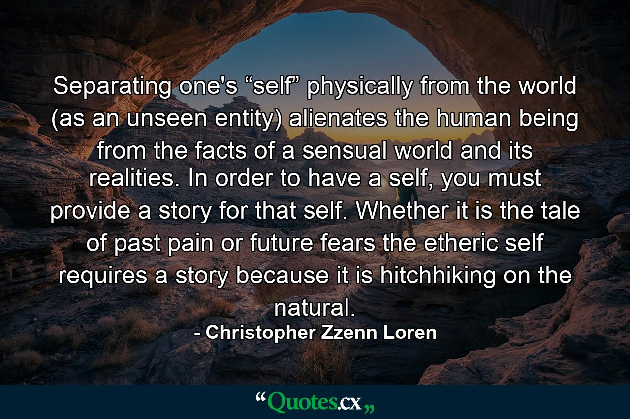 Separating one's “self” physically from the world (as an unseen entity) alienates the human being from the facts of a sensual world and its realities. In order to have a self, you must provide a story for that self. Whether it is the tale of past pain or future fears the etheric self requires a story because it is hitchhiking on the natural. - Quote by Christopher Zzenn Loren