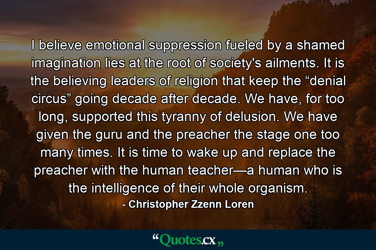 I believe emotional suppression fueled by a shamed imagination lies at the root of society's ailments. It is the believing leaders of religion that keep the “denial circus” going decade after decade. We have, for too long, supported this tyranny of delusion. We have given the guru and the preacher the stage one too many times. It is time to wake up and replace the preacher with the human teacher—a human who is the intelligence of their whole organism. - Quote by Christopher Zzenn Loren