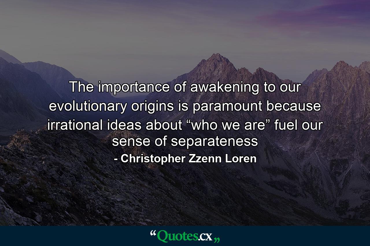 The importance of awakening to our evolutionary origins is paramount because irrational ideas about “who we are” fuel our sense of separateness - Quote by Christopher Zzenn Loren