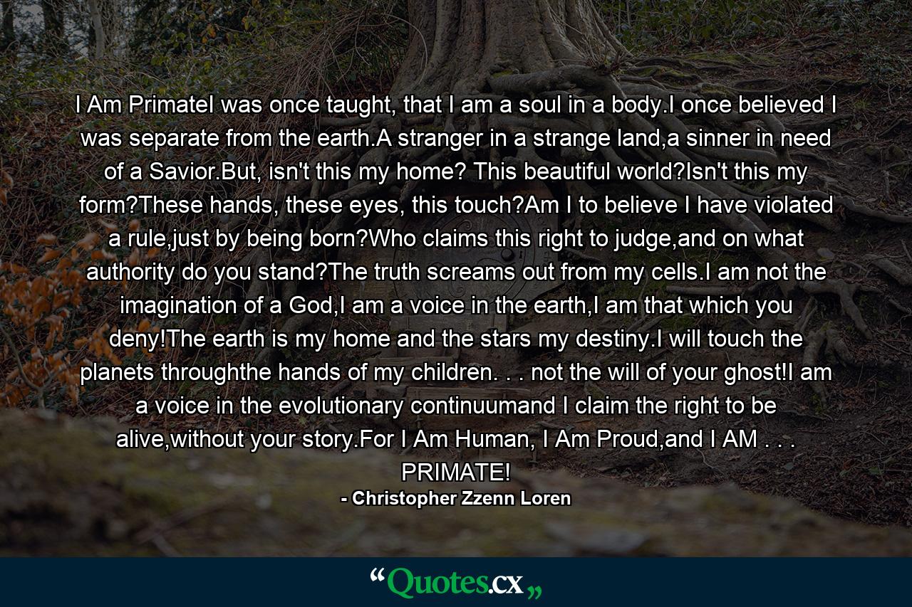 I Am PrimateI was once taught, that I am a soul in a body.I once believed I was separate from the earth.A stranger in a strange land,a sinner in need of a Savior.But, isn't this my home? This beautiful world?Isn't this my form?These hands, these eyes, this touch?Am I to believe I have violated a rule,just by being born?Who claims this right to judge,and on what authority do you stand?The truth screams out from my cells.I am not the imagination of a God,I am a voice in the earth,I am that which you deny!The earth is my home and the stars my destiny.I will touch the planets throughthe hands of my children. . . not the will of your ghost!I am a voice in the evolutionary continuumand I claim the right to be alive,without your story.For I Am Human, I Am Proud,and I AM . . . PRIMATE! - Quote by Christopher Zzenn Loren