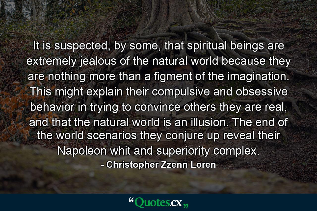 It is suspected, by some, that spiritual beings are extremely jealous of the natural world because they are nothing more than a figment of the imagination. This might explain their compulsive and obsessive behavior in trying to convince others they are real, and that the natural world is an illusion. The end of the world scenarios they conjure up reveal their Napoleon whit and superiority complex. - Quote by Christopher Zzenn Loren