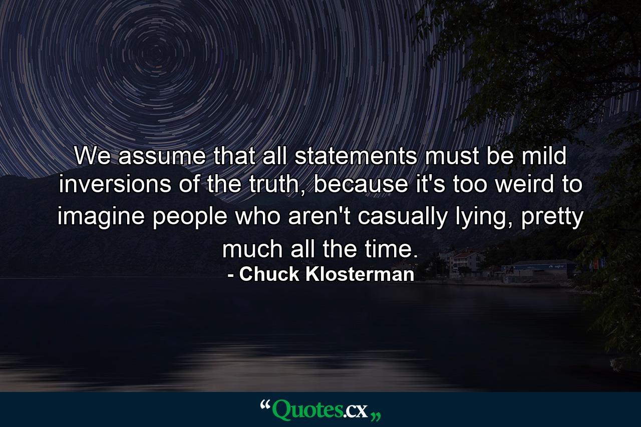 We assume that all statements must be mild inversions of the truth, because it's too weird to imagine people who aren't casually lying, pretty much all the time. - Quote by Chuck Klosterman