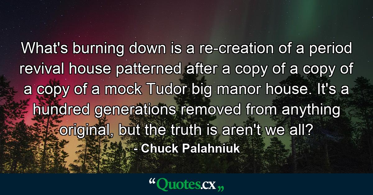 What's burning down is a re-creation of a period revival house patterned after a copy of a copy of a copy of a mock Tudor big manor house. It's a hundred generations removed from anything original, but the truth is aren't we all? - Quote by Chuck Palahniuk