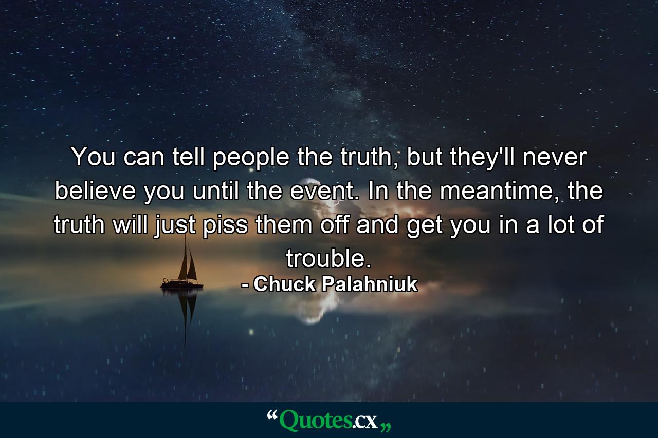 You can tell people the truth, but they'll never believe you until the event. In the meantime, the truth will just piss them off and get you in a lot of trouble. - Quote by Chuck Palahniuk