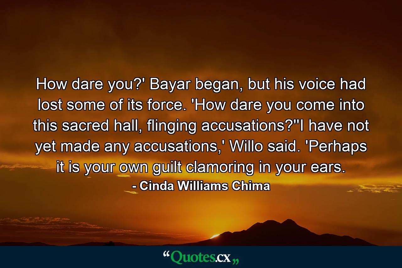 How dare you?' Bayar began, but his voice had lost some of its force. 'How dare you come into this sacred hall, flinging accusations?''I have not yet made any accusations,' Willo said. 'Perhaps it is your own guilt clamoring in your ears. - Quote by Cinda Williams Chima