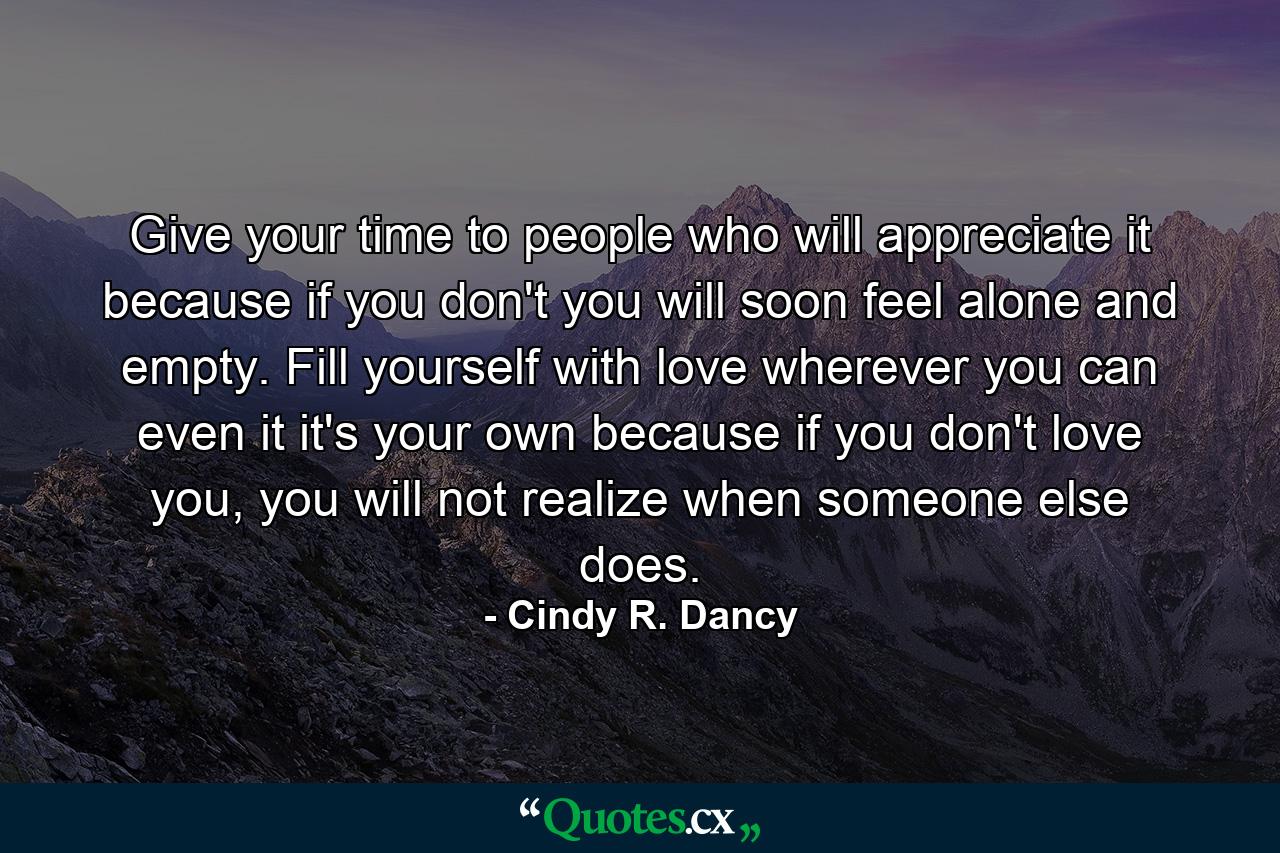 Give your time to people who will appreciate it because if you don't you will soon feel alone and empty. Fill yourself with love wherever you can even it it's your own because if you don't love you, you will not realize when someone else does. - Quote by Cindy R. Dancy