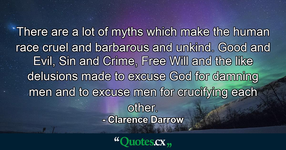 There are a lot of myths which make the human race cruel and barbarous and unkind. Good and Evil, Sin and Crime, Free Will and the like delusions made to excuse God for damning men and to excuse men for crucifying each other. - Quote by Clarence Darrow