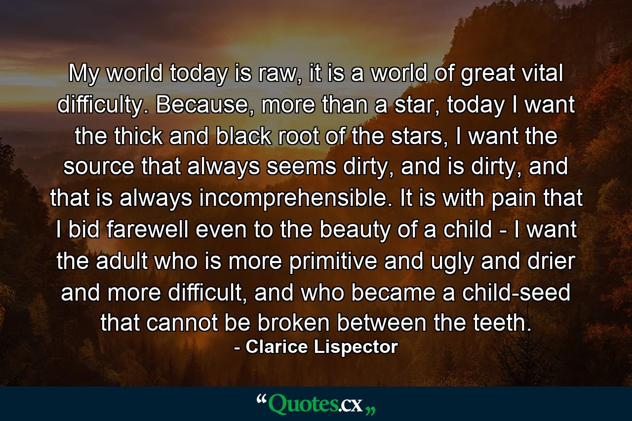 My world today is raw, it is a world of great vital difficulty. Because, more than a star, today I want the thick and black root of the stars, I want the source that always seems dirty, and is dirty, and that is always incomprehensible. It is with pain that I bid farewell even to the beauty of a child - I want the adult who is more primitive and ugly and drier and more difficult, and who became a child-seed that cannot be broken between the teeth. - Quote by Clarice Lispector