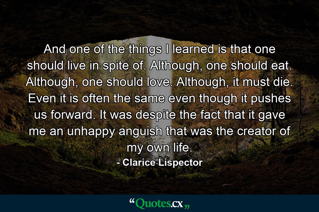 And one of the things I learned is that one should live in spite of. Although, one should eat. Although, one should love. Although, it must die. Even it is often the same even though it pushes us forward. It was despite the fact that it gave me an unhappy anguish that was the creator of my own life. - Quote by Clarice Lispector