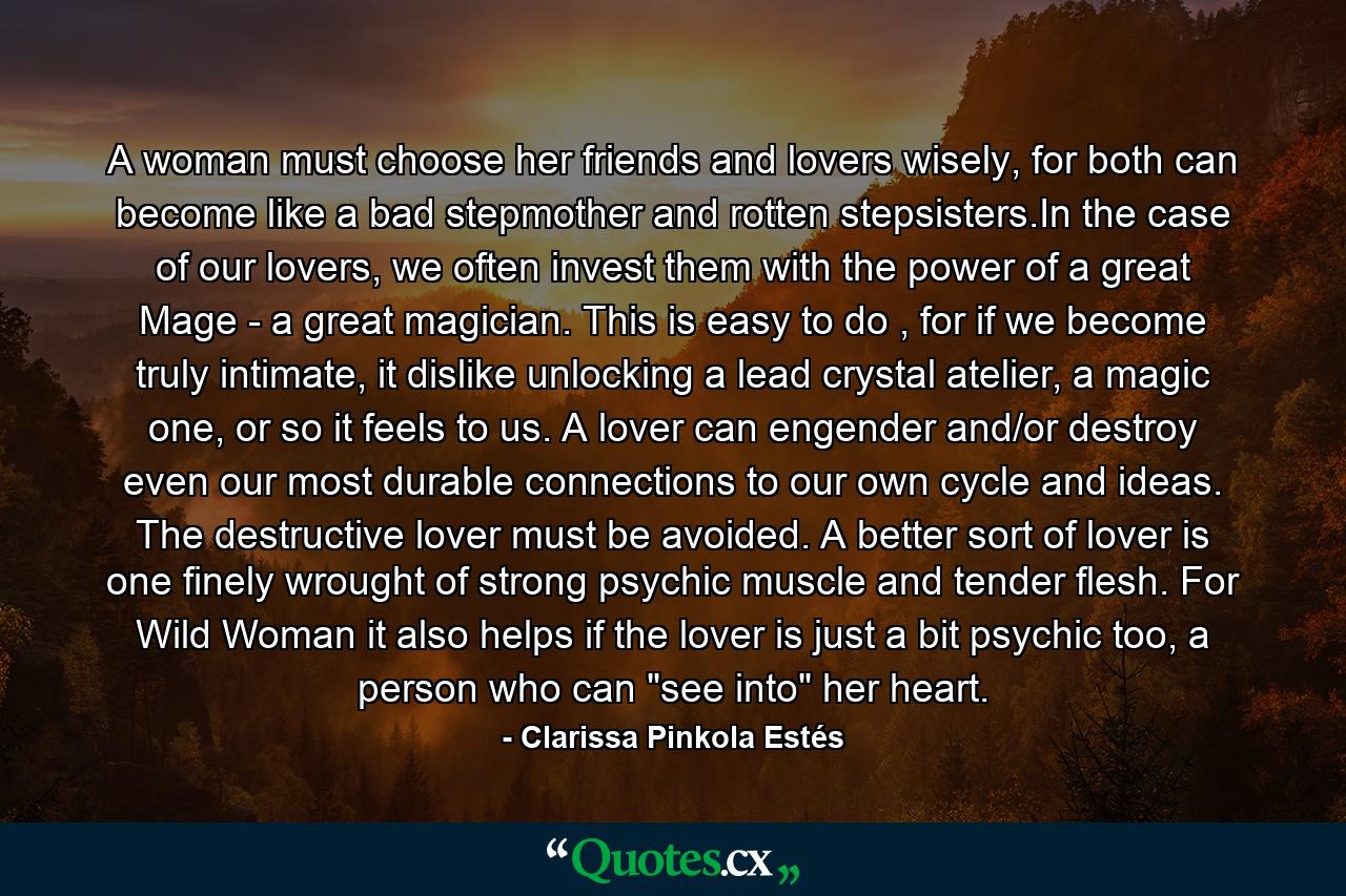 A woman must choose her friends and lovers wisely, for both can become like a bad stepmother and rotten stepsisters.In the case of our lovers, we often invest them with the power of a great Mage - a great magician. This is easy to do , for if we become truly intimate, it dislike unlocking a lead crystal atelier, a magic one, or so it feels to us. A lover can engender and/or destroy even our most durable connections to our own cycle and ideas. The destructive lover must be avoided. A better sort of lover is one finely wrought of strong psychic muscle and tender flesh. For Wild Woman it also helps if the lover is just a bit psychic too, a person who can 