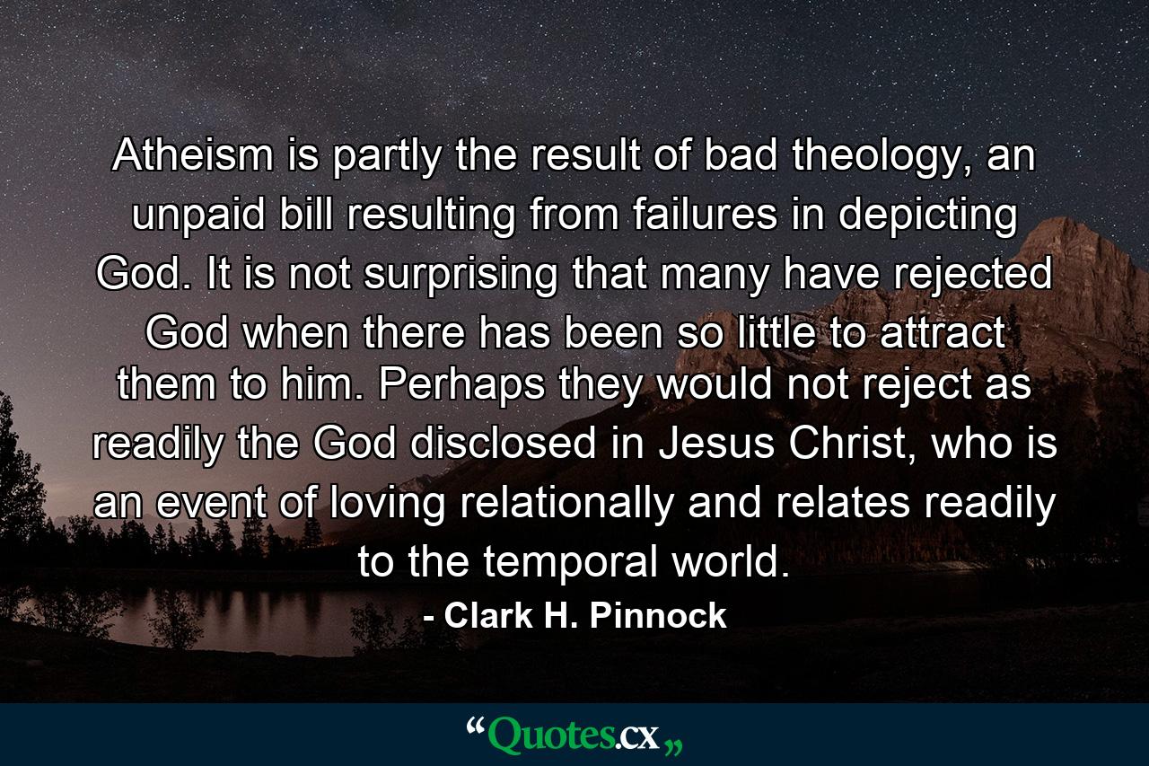 Atheism is partly the result of bad theology, an unpaid bill resulting from failures in depicting God. It is not surprising that many have rejected God when there has been so little to attract them to him. Perhaps they would not reject as readily the God disclosed in Jesus Christ, who is an event of loving relationally and relates readily to the temporal world. - Quote by Clark H. Pinnock