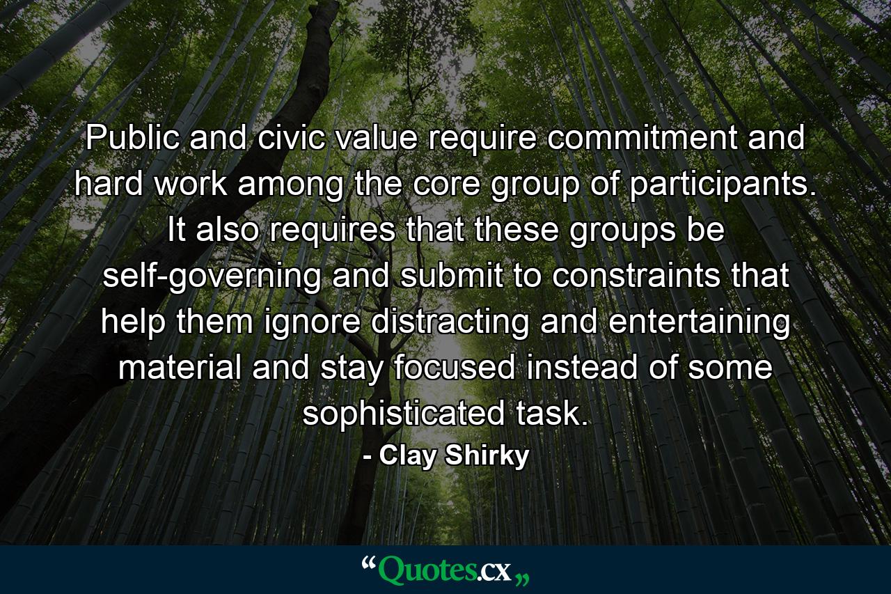 Public and civic value require commitment and hard work among the core group of participants. It also requires that these groups be self-governing and submit to constraints that help them ignore distracting and entertaining material and stay focused instead of some sophisticated task. - Quote by Clay Shirky