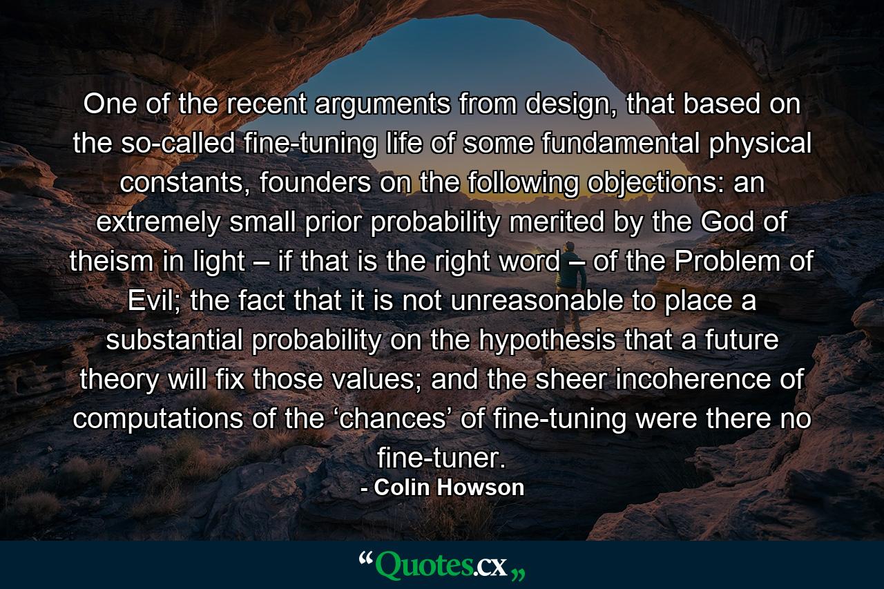 One of the recent arguments from design, that based on the so-called fine-tuning life of some fundamental physical constants, founders on the following objections: an extremely small prior probability merited by the God of theism in light – if that is the right word – of the Problem of Evil; the fact that it is not unreasonable to place a substantial probability on the hypothesis that a future theory will fix those values; and the sheer incoherence of computations of the ‘chances’ of fine-tuning were there no fine-tuner. - Quote by Colin Howson