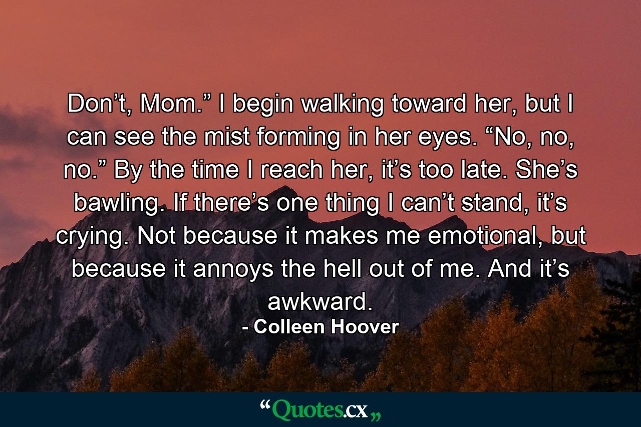 Don’t, Mom.” I begin walking toward her, but I can see the mist forming in her eyes. “No, no, no.” By the time I reach her, it’s too late. She’s bawling. If there’s one thing I can’t stand, it’s crying. Not because it makes me emotional, but because it annoys the hell out of me. And it’s awkward. - Quote by Colleen Hoover