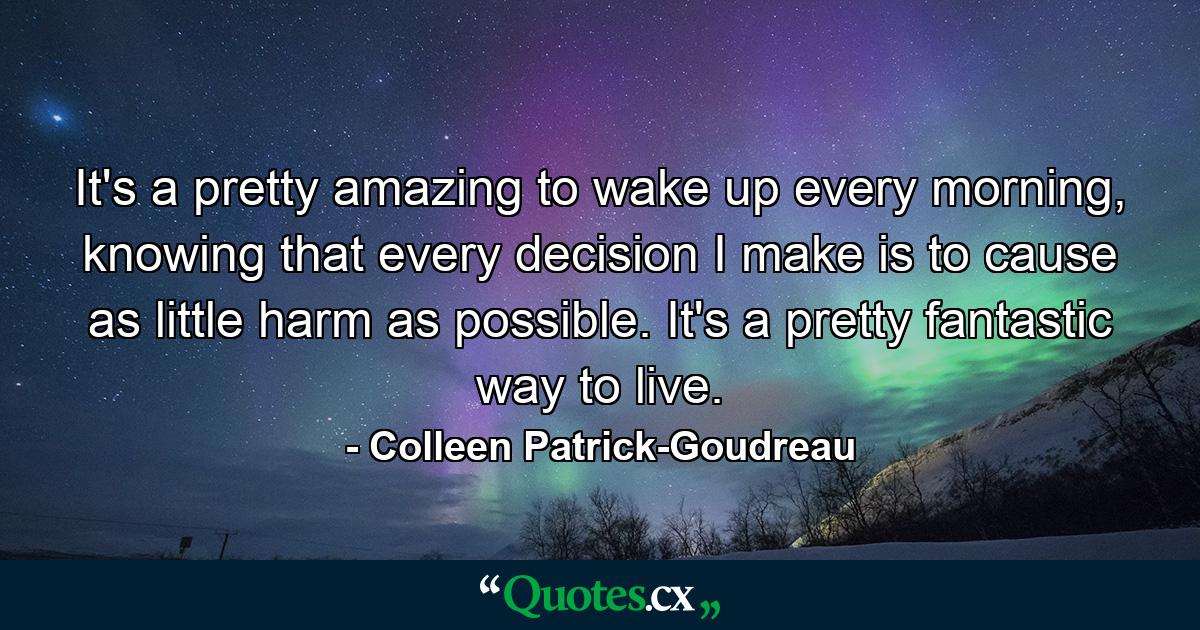 It's a pretty amazing to wake up every morning, knowing that every decision I make is to cause as little harm as possible. It's a pretty fantastic way to live. - Quote by Colleen Patrick-Goudreau