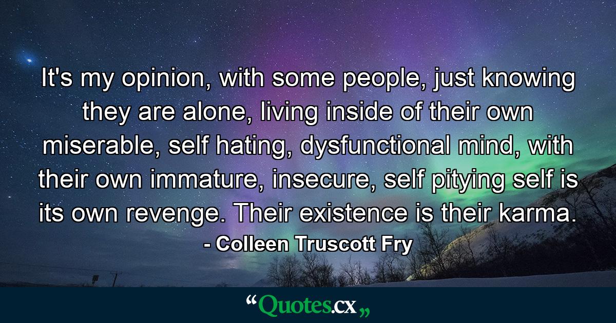 It's my opinion, with some people, just knowing they are alone, living inside of their own miserable, self hating, dysfunctional mind, with their own immature, insecure, self pitying self is its own revenge. Their existence is their karma. - Quote by Colleen Truscott Fry