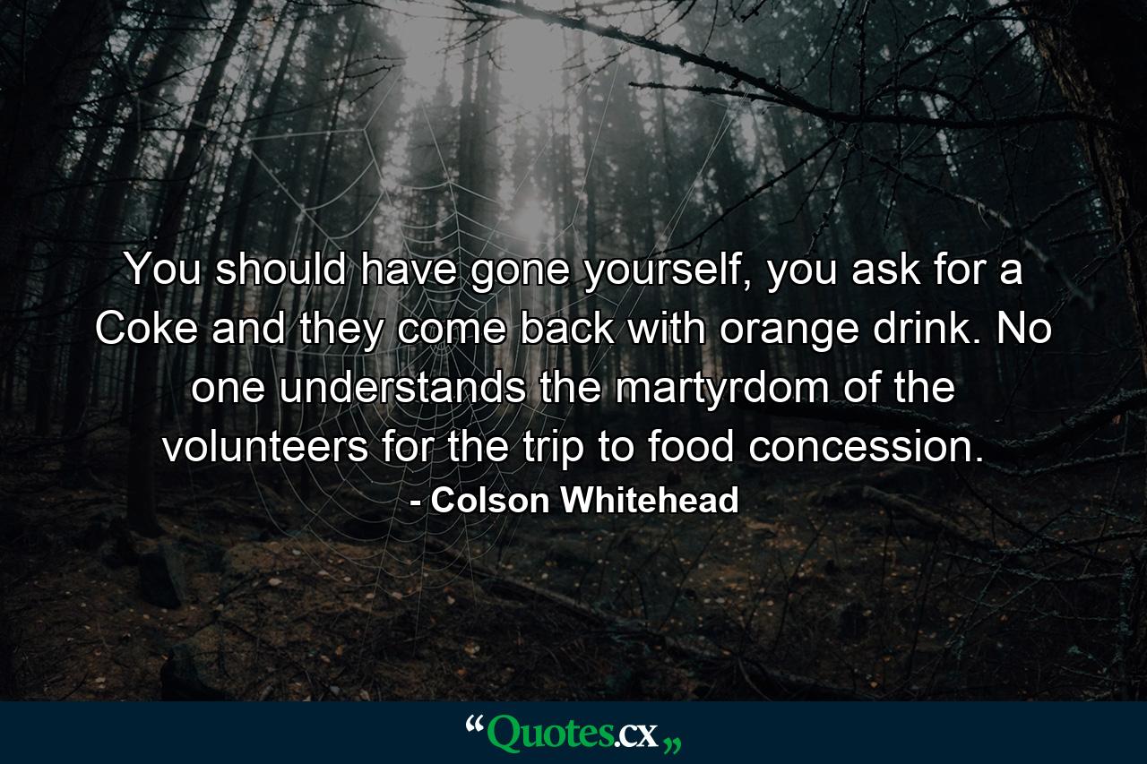 You should have gone yourself, you ask for a Coke and they come back with orange drink. No one understands the martyrdom of the volunteers for the trip to food concession. - Quote by Colson Whitehead