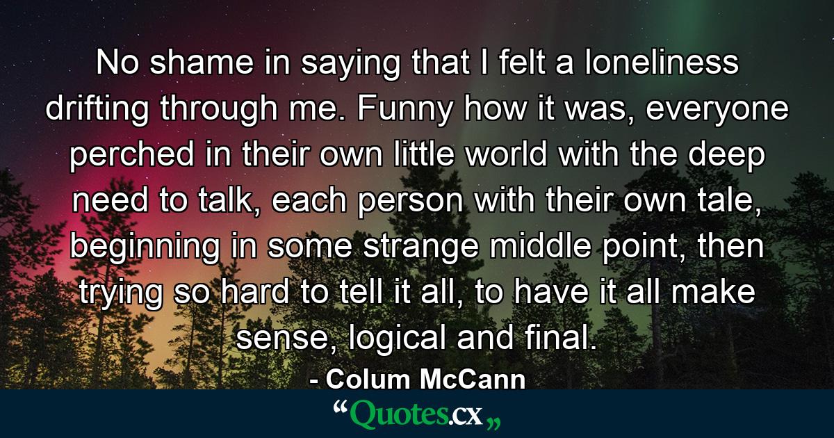 No shame in saying that I felt a loneliness drifting through me. Funny how it was, everyone perched in their own little world with the deep need to talk, each person with their own tale, beginning in some strange middle point, then trying so hard to tell it all, to have it all make sense, logical and final. - Quote by Colum McCann