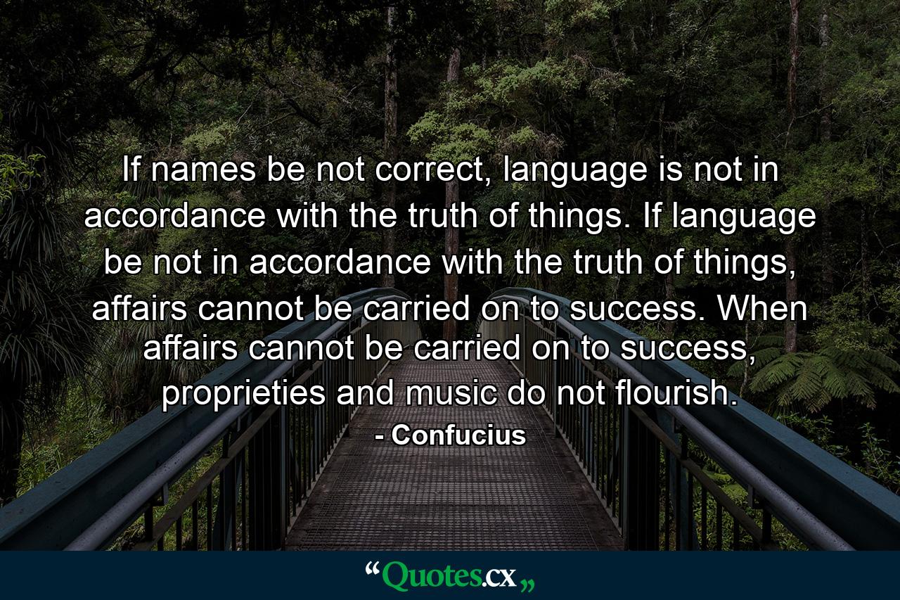 If names be not correct, language is not in accordance with the truth of things. If language be not in accordance with the truth of things, affairs cannot be carried on to success. When affairs cannot be carried on to success, proprieties and music do not flourish. - Quote by Confucius