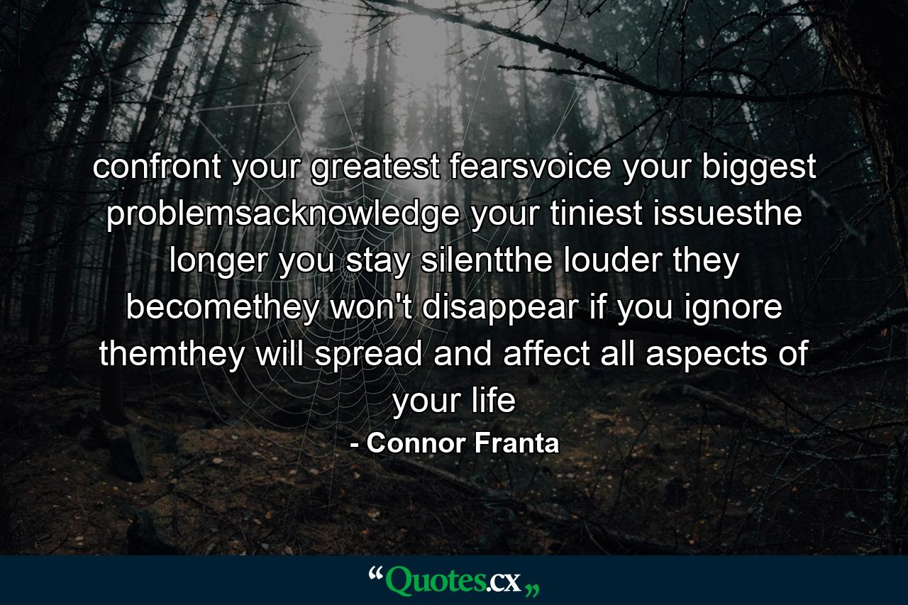 confront your greatest fearsvoice your biggest problemsacknowledge your tiniest issuesthe longer you stay silentthe louder they becomethey won't disappear if you ignore themthey will spread and affect all aspects of your life - Quote by Connor Franta