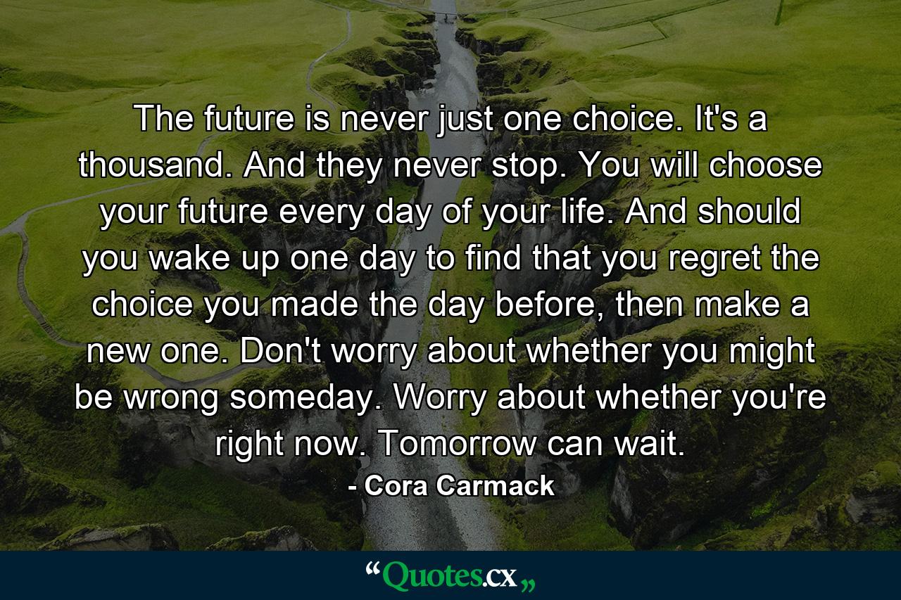 The future is never just one choice. It's a thousand. And they never stop. You will choose your future every day of your life. And should you wake up one day to find that you regret the choice you made the day before, then make a new one. Don't worry about whether you might be wrong someday. Worry about whether you're right now. Tomorrow can wait. - Quote by Cora Carmack