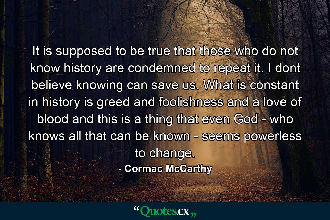 It is supposed to be true that those who do not know history are condemned to repeat it. I dont believe knowing can save us. What is constant in history is greed and foolishness and a love of blood and this is a thing that even God - who knows all that can be known - seems powerless to change. - Quote by Cormac McCarthy