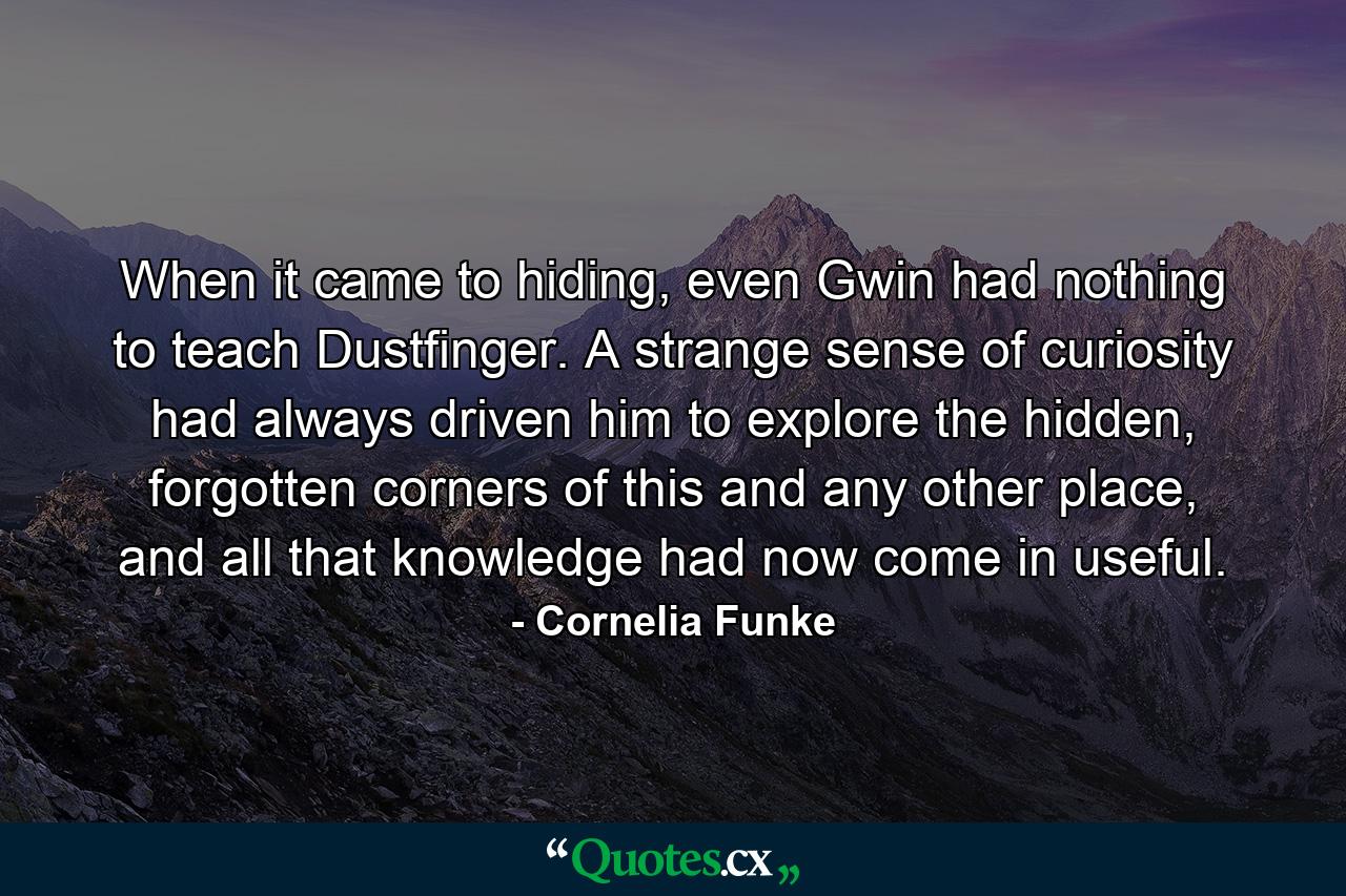 When it came to hiding, even Gwin had nothing to teach Dustfinger. A strange sense of curiosity had always driven him to explore the hidden, forgotten corners of this and any other place, and all that knowledge had now come in useful. - Quote by Cornelia Funke