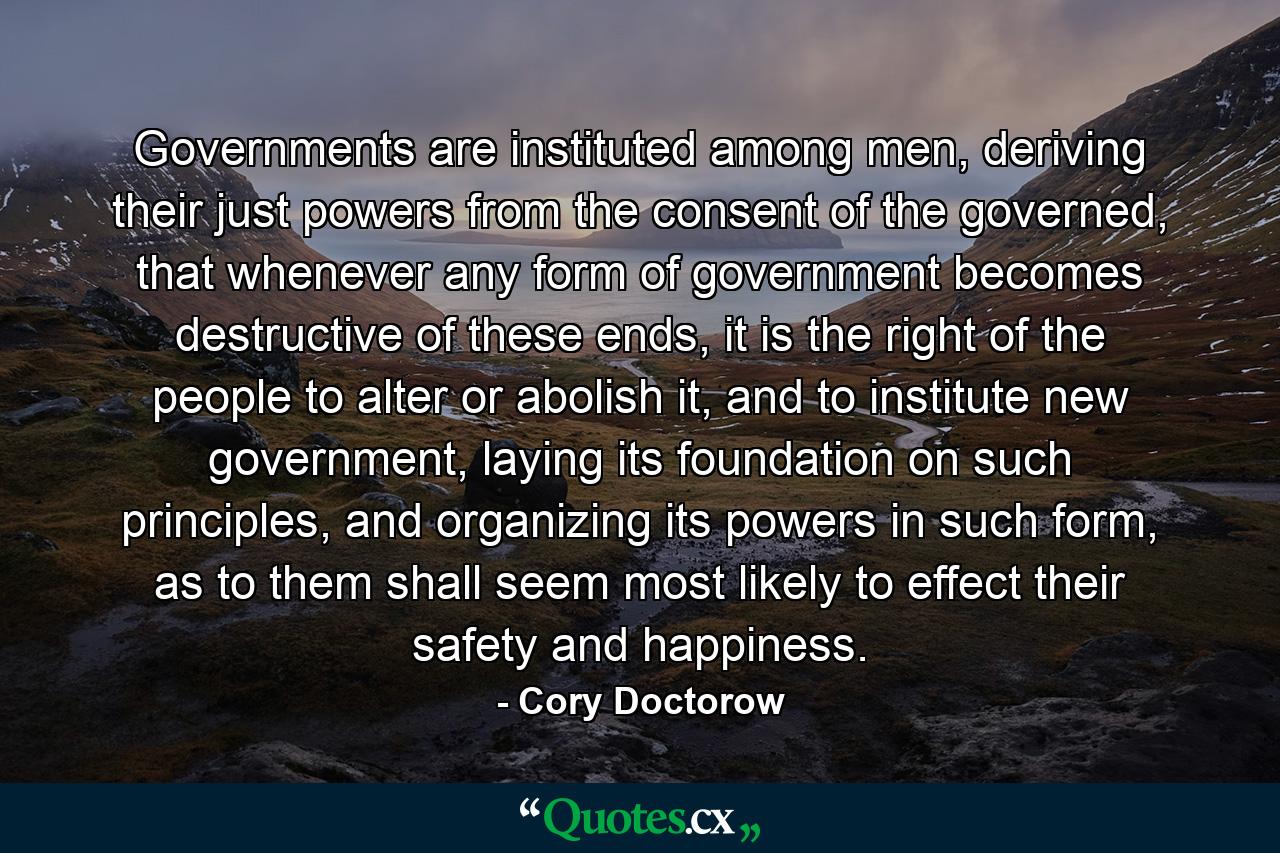 Governments are instituted among men, deriving their just powers from the consent of the governed, that whenever any form of government becomes destructive of these ends, it is the right of the people to alter or abolish it, and to institute new government, laying its foundation on such principles, and organizing its powers in such form, as to them shall seem most likely to effect their safety and happiness. - Quote by Cory Doctorow