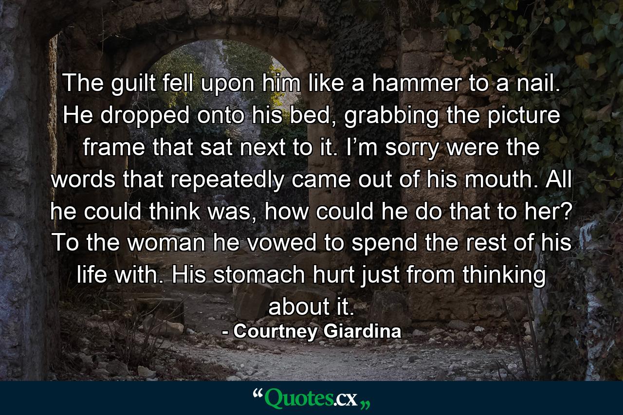 The guilt fell upon him like a hammer to a nail. He dropped onto his bed, grabbing the picture frame that sat next to it. I’m sorry were the words that repeatedly came out of his mouth. All he could think was, how could he do that to her? To the woman he vowed to spend the rest of his life with. His stomach hurt just from thinking about it. - Quote by Courtney Giardina