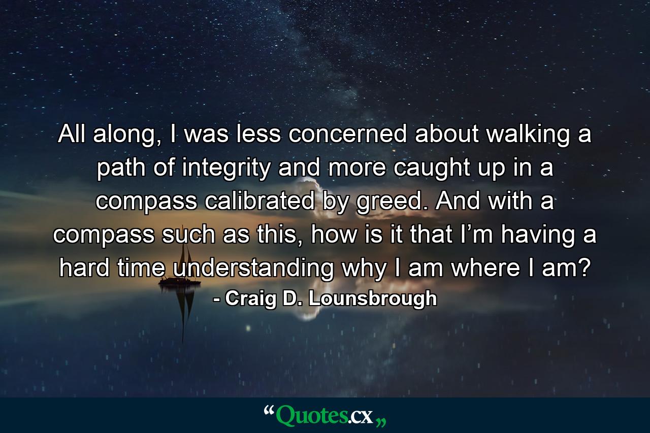 All along, I was less concerned about walking a path of integrity and more caught up in a compass calibrated by greed. And with a compass such as this, how is it that I’m having a hard time understanding why I am where I am? - Quote by Craig D. Lounsbrough