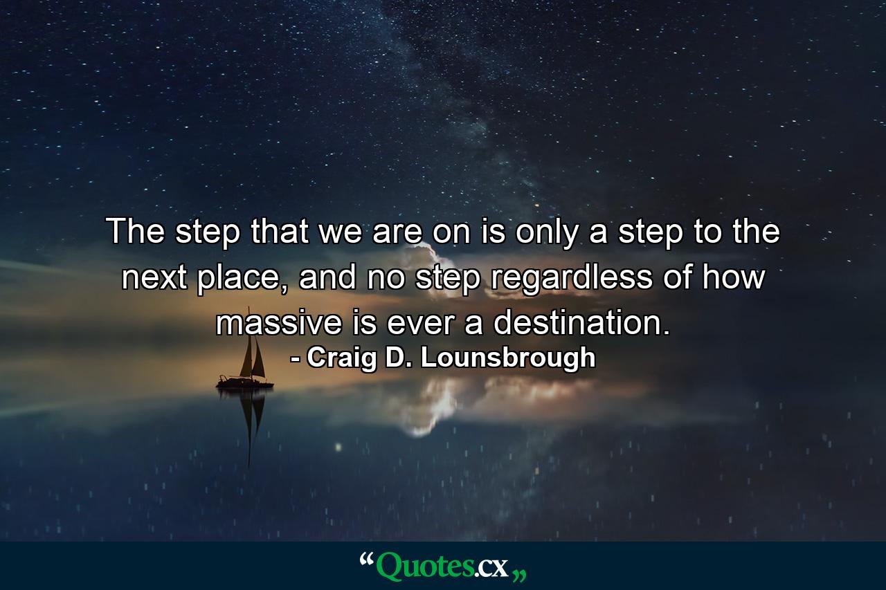 The step that we are on is only a step to the next place, and no step regardless of how massive is ever a destination. - Quote by Craig D. Lounsbrough