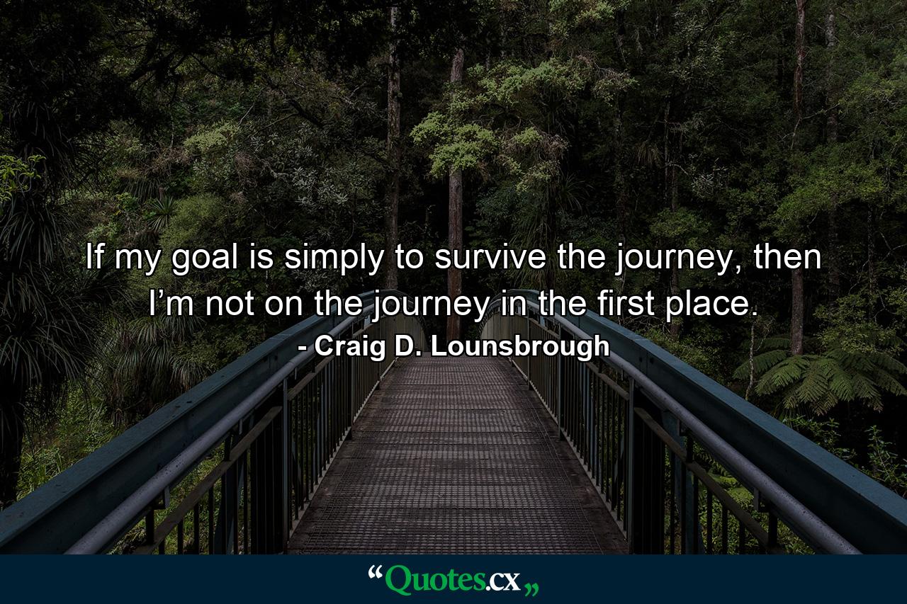 If my goal is simply to survive the journey, then I’m not on the journey in the first place. - Quote by Craig D. Lounsbrough