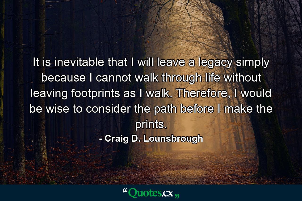 It is inevitable that I will leave a legacy simply because I cannot walk through life without leaving footprints as I walk. Therefore, I would be wise to consider the path before I make the prints. - Quote by Craig D. Lounsbrough