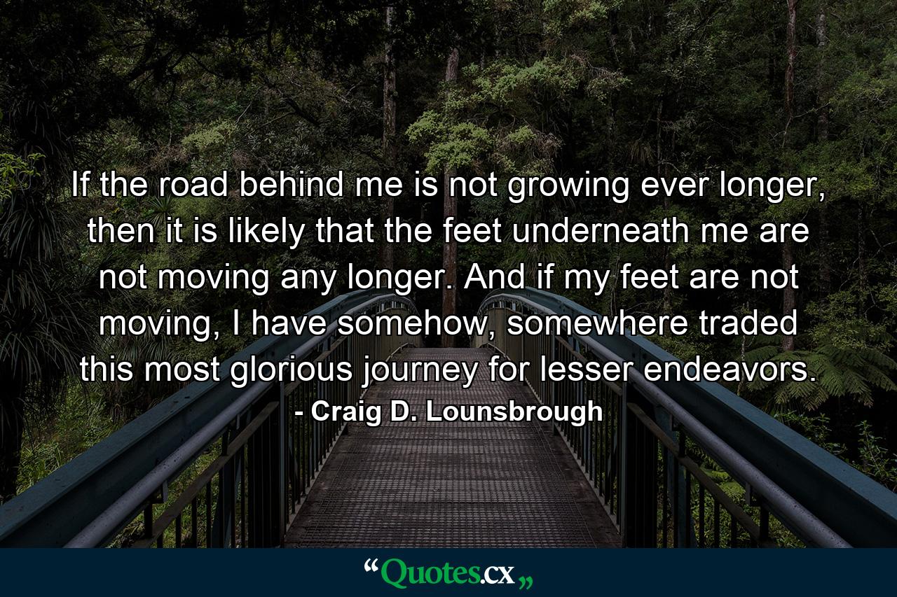 If the road behind me is not growing ever longer, then it is likely that the feet underneath me are not moving any longer. And if my feet are not moving, I have somehow, somewhere traded this most glorious journey for lesser endeavors. - Quote by Craig D. Lounsbrough