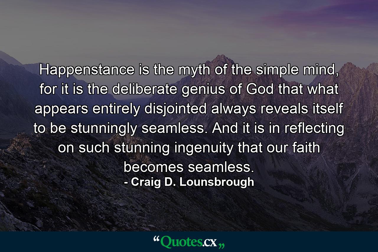 Happenstance is the myth of the simple mind, for it is the deliberate genius of God that what appears entirely disjointed always reveals itself to be stunningly seamless. And it is in reflecting on such stunning ingenuity that our faith becomes seamless. - Quote by Craig D. Lounsbrough