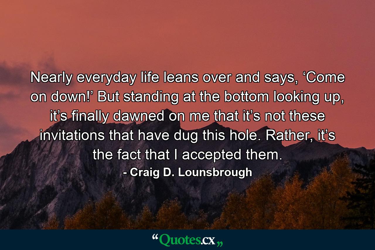 Nearly everyday life leans over and says, ‘Come on down!’ But standing at the bottom looking up, it’s finally dawned on me that it’s not these invitations that have dug this hole. Rather, it’s the fact that I accepted them. - Quote by Craig D. Lounsbrough