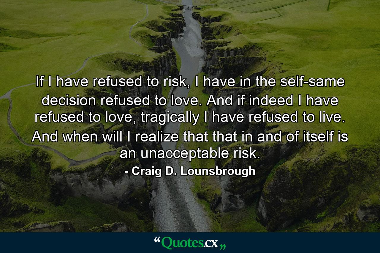 If I have refused to risk, I have in the self-same decision refused to love. And if indeed I have refused to love, tragically I have refused to live. And when will I realize that that in and of itself is an unacceptable risk. - Quote by Craig D. Lounsbrough