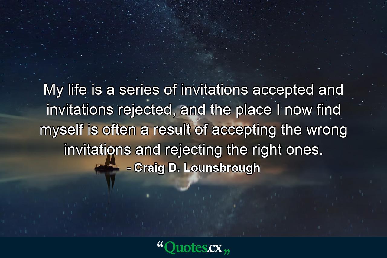 My life is a series of invitations accepted and invitations rejected, and the place I now find myself is often a result of accepting the wrong invitations and rejecting the right ones. - Quote by Craig D. Lounsbrough