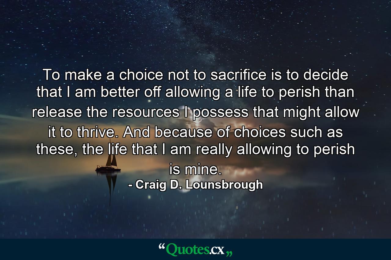 To make a choice not to sacrifice is to decide that I am better off allowing a life to perish than release the resources I possess that might allow it to thrive. And because of choices such as these, the life that I am really allowing to perish is mine. - Quote by Craig D. Lounsbrough