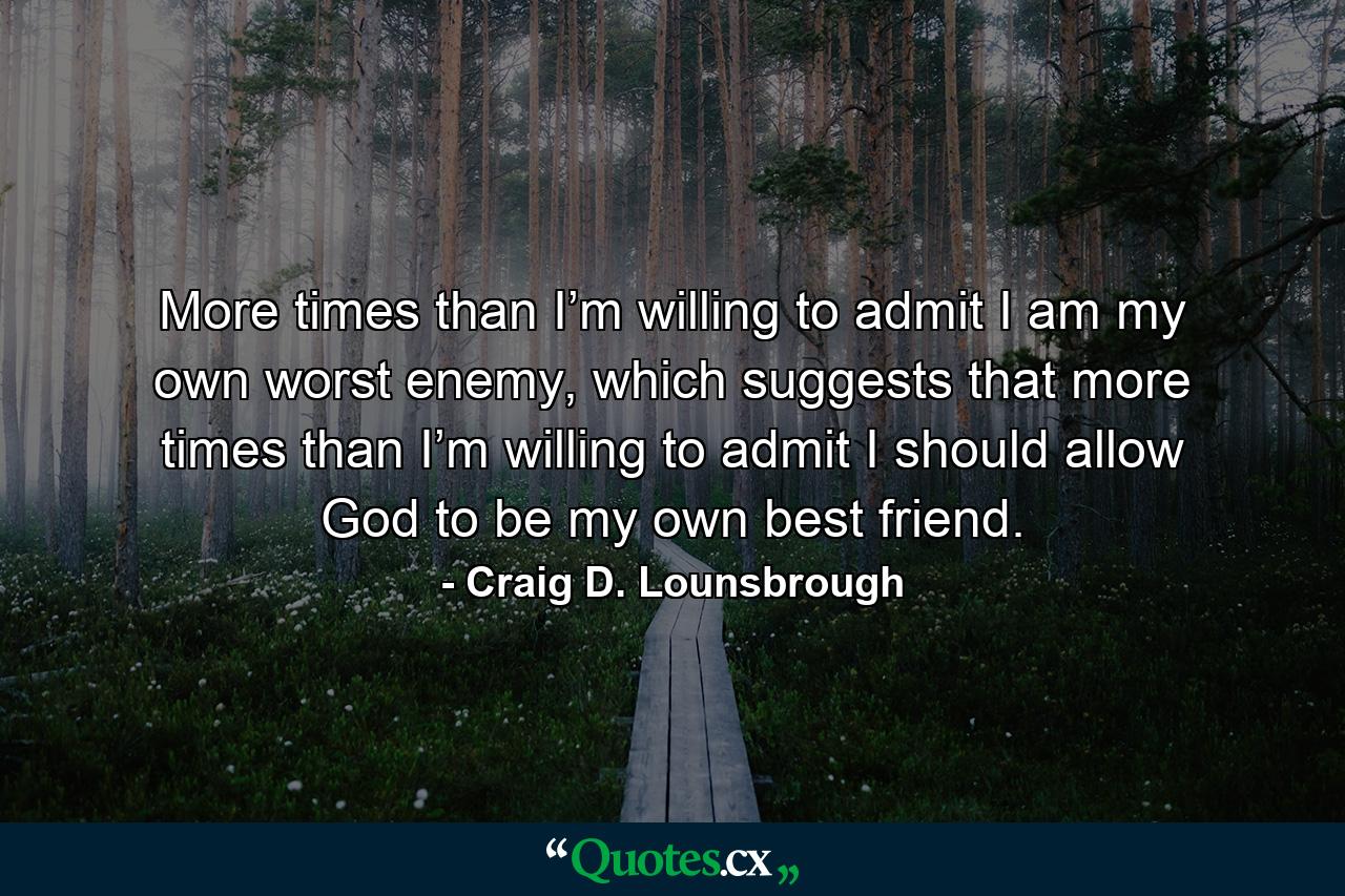 More times than I’m willing to admit I am my own worst enemy, which suggests that more times than I’m willing to admit I should allow God to be my own best friend. - Quote by Craig D. Lounsbrough