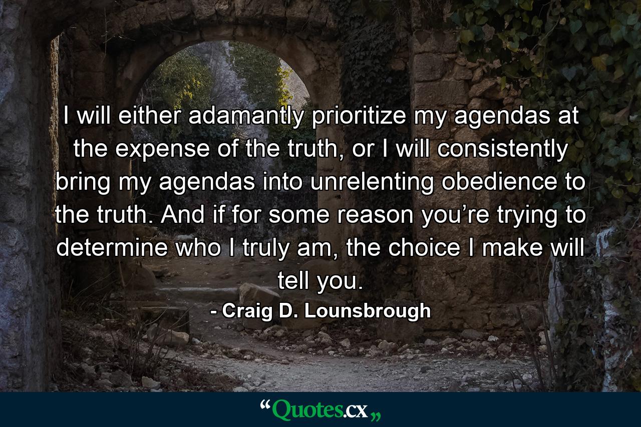 I will either adamantly prioritize my agendas at the expense of the truth, or I will consistently bring my agendas into unrelenting obedience to the truth. And if for some reason you’re trying to determine who I truly am, the choice I make will tell you. - Quote by Craig D. Lounsbrough