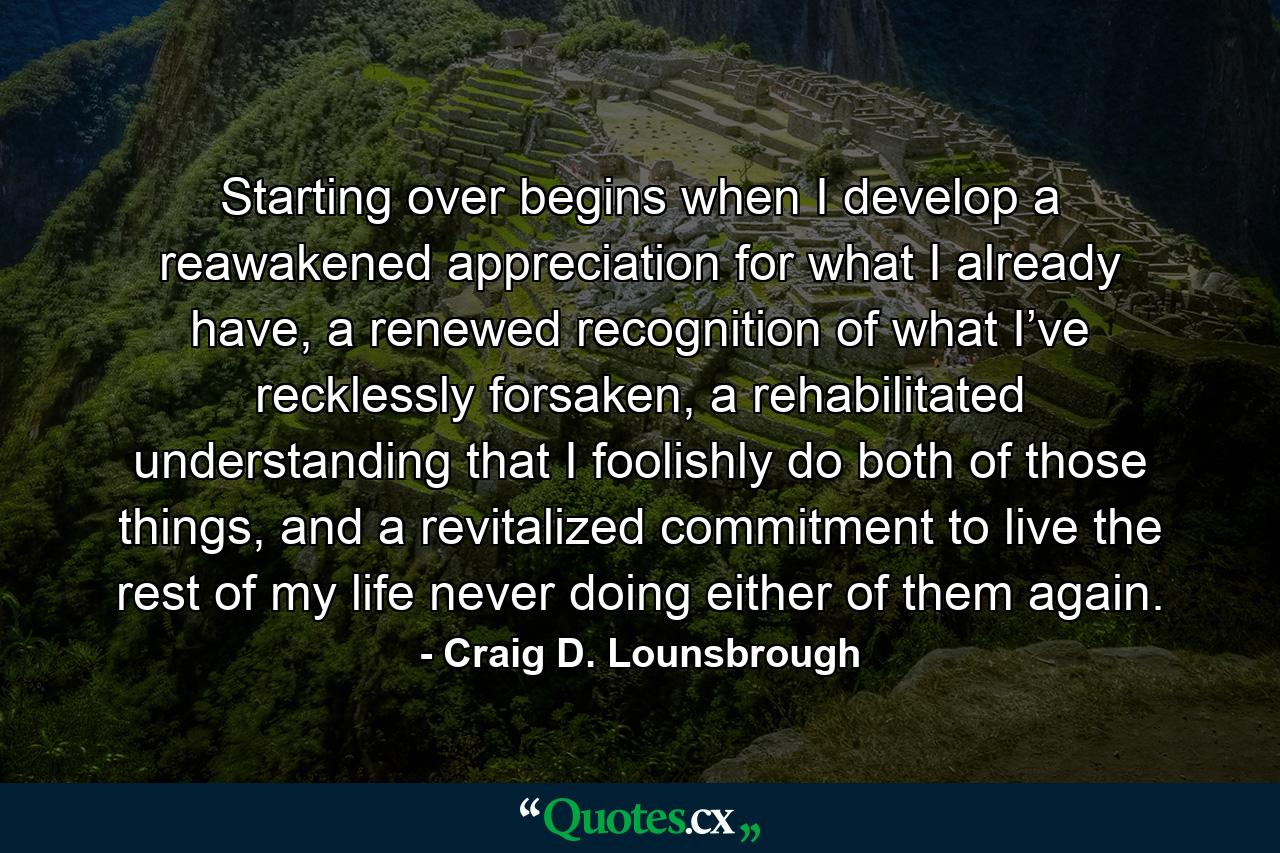 Starting over begins when I develop a reawakened appreciation for what I already have, a renewed recognition of what I’ve recklessly forsaken, a rehabilitated understanding that I foolishly do both of those things, and a revitalized commitment to live the rest of my life never doing either of them again. - Quote by Craig D. Lounsbrough